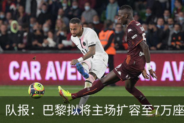 队报：巴黎拟将主场扩容至7万座，打造媲美欧洲豪门的现代化球场